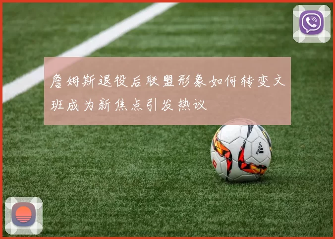 詹姆斯退役后联盟形象如何转变文班成为新焦点引发热议