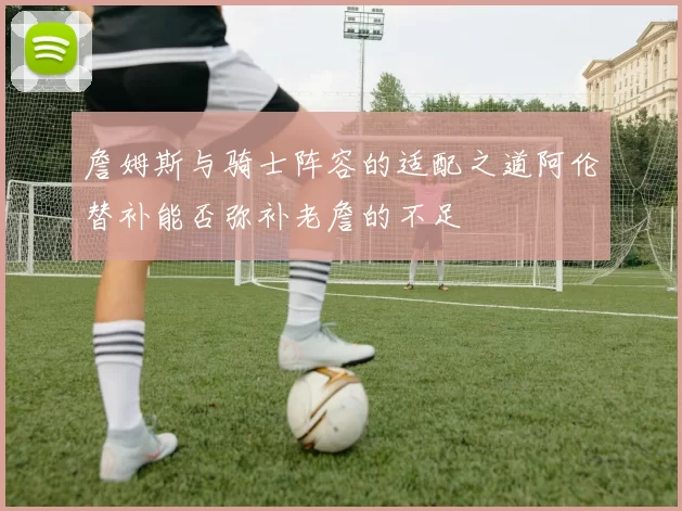 詹姆斯与骑士阵容的适配之道阿伦替补能否弥补老詹的不足