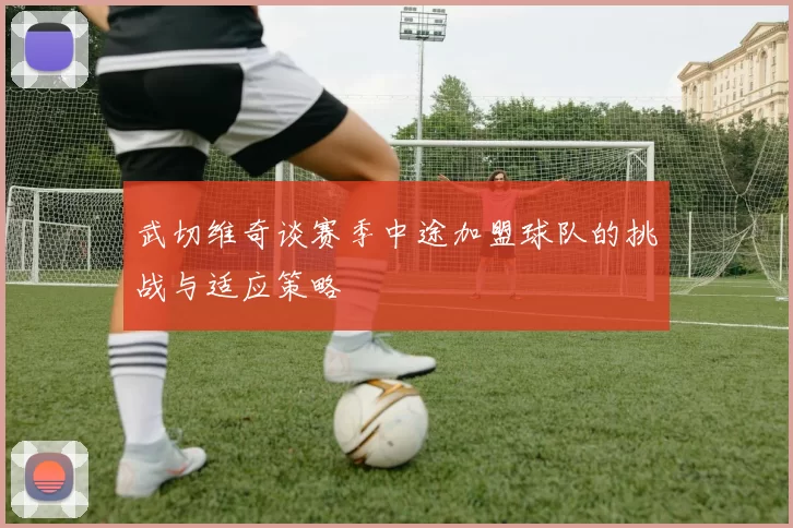 武切维奇谈赛季中途加盟球队的挑战与适应策略