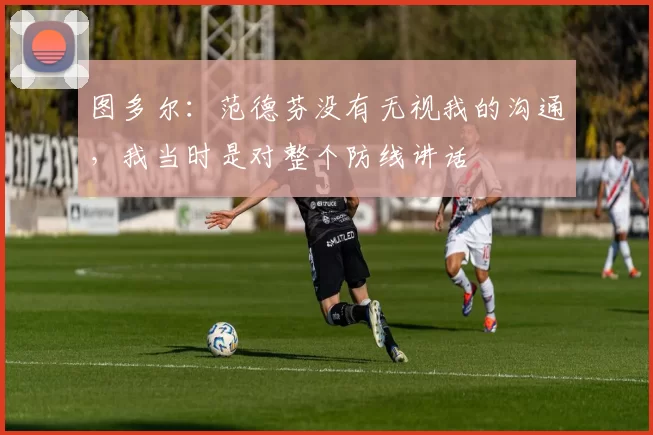 图多尔：范德芬没有无视我的沟通，我当时是对整个防线讲话