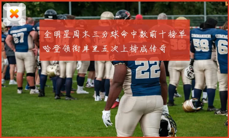 全明星周末三分球命中数前十榜单哈登领衔库里五次上榜成传奇