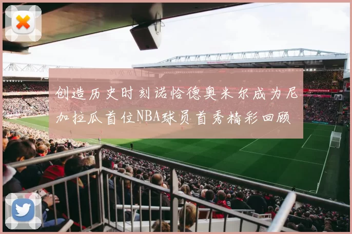 创造历史时刻诺恰德奥米尔成为尼加拉瓜首位NBA球员首秀精彩回顾