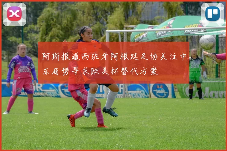 阿斯报道西班牙阿根廷足协关注中东局势寻求欧美杯替代方案