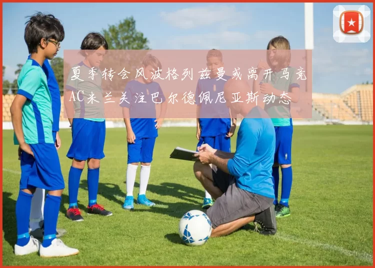 夏季转会风波格列兹曼或离开马竞AC米兰关注巴尔德佩尼亚斯动态