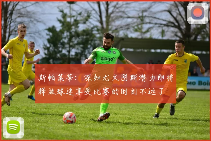 斯帕莱蒂：深知尤文图斯潜力即将释放球迷享受比赛的时刻不远了