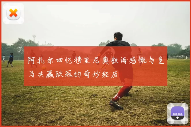 阿扎尔回忆穆里尼奥教诲感慨与皇马共赢欧冠的奇妙经历