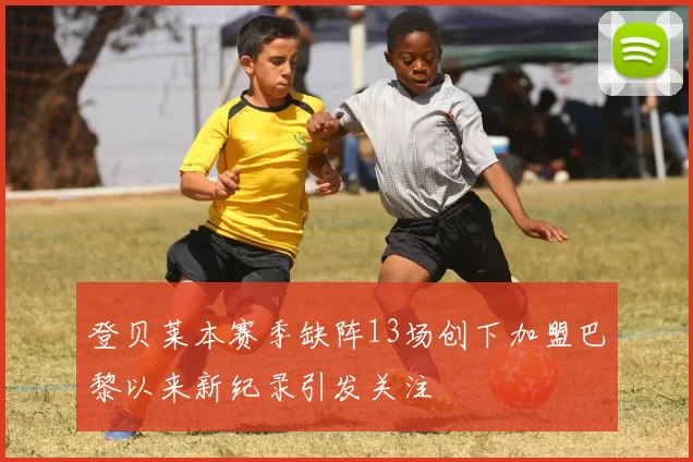 登贝莱本赛季缺阵13场创下加盟巴黎以来新纪录引发关注