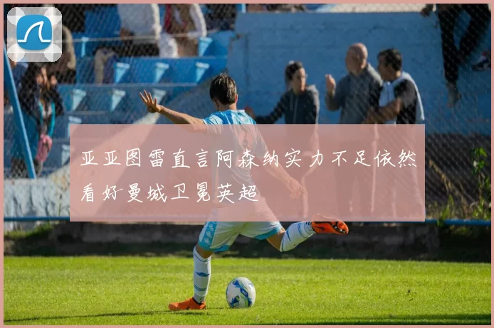 亚亚图雷直言阿森纳实力不足依然看好曼城卫冕英超