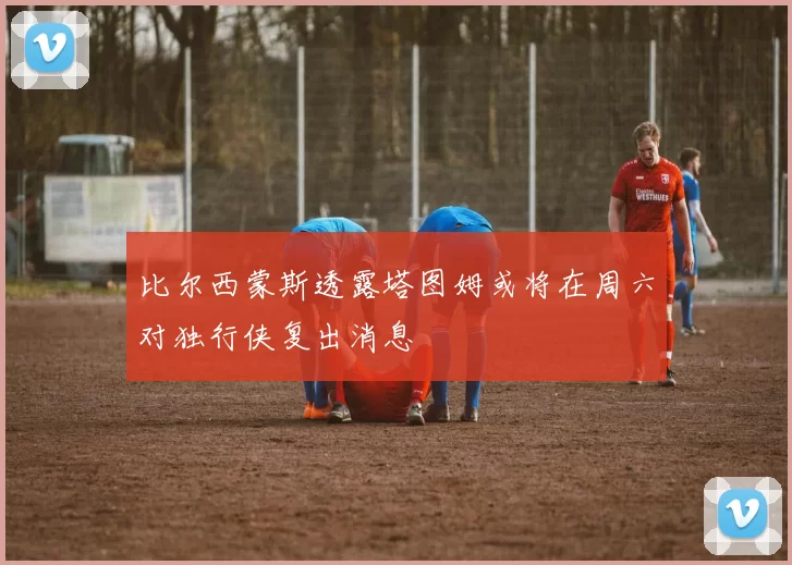 比尔西蒙斯透露塔图姆或将在周六对独行侠复出消息
