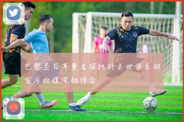 巴黎圣日耳曼名宿托科去世俱乐部官方社媒深切悼念