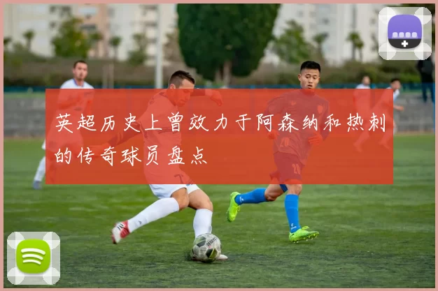 英超历史上曾效力于阿森纳和热刺的传奇球员盘点