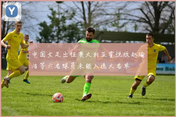 中国女足出征澳大利亚霍悦欣赵瑜洁等六名球员未能入选大名单