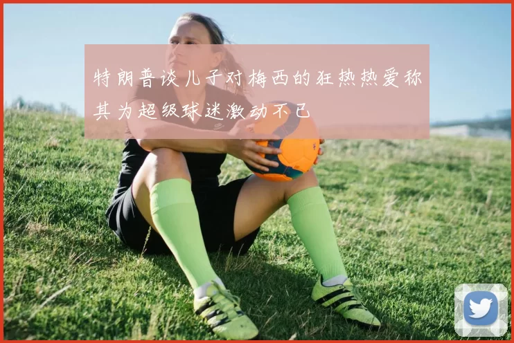 特朗普谈儿子对梅西的狂热热爱称其为超级球迷激动不已
