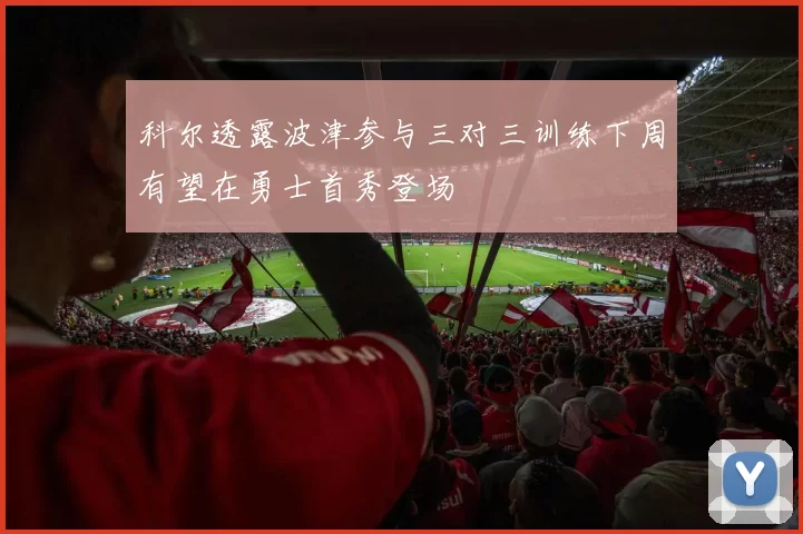 科尔透露波津参与三对三训练下周有望在勇士首秀登场