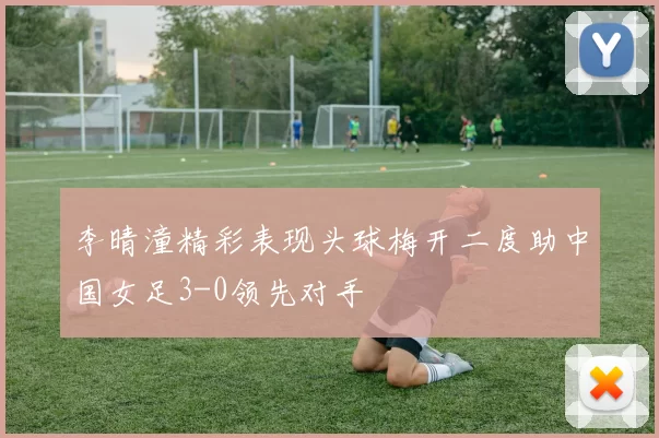 李晴潼精彩表现头球梅开二度助中国女足3-0领先对手