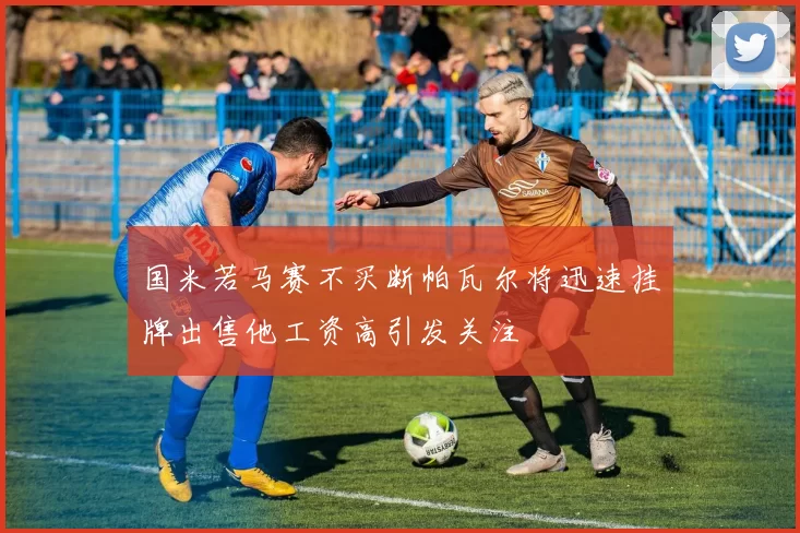 国米若马赛不买断帕瓦尔将迅速挂牌出售他工资高引发关注