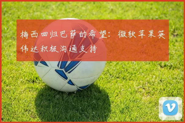 梅西回归巴萨的希望：微软苹果英伟达积极沟通支持