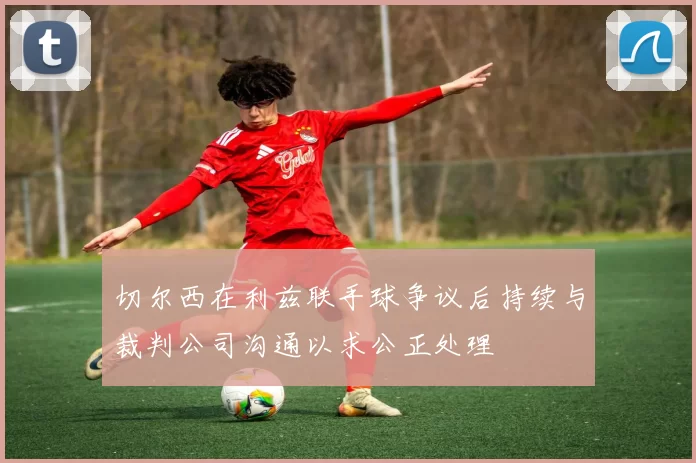 切尔西在利兹联手球争议后持续与裁判公司沟通以求公正处理